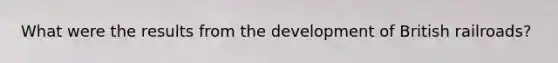What were the results from the development of British railroads?