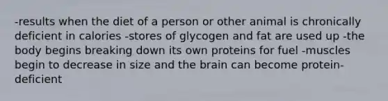 -results when the diet of a person or other animal is chronically deficient in calories -stores of glycogen and fat are used up -the body begins breaking down its own proteins for fuel -muscles begin to decrease in size and the brain can become protein-deficient