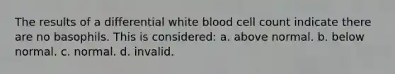 The results of a differential white blood cell count indicate there are no basophils. This is considered: a. above normal. b. below normal. c. normal. d. invalid.