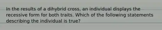 In the results of a dihybrid cross, an individual displays the recessive form for both traits. Which of the following statements describing the individual is true?