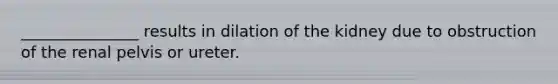 _______________ results in dilation of the kidney due to obstruction of the renal pelvis or ureter.