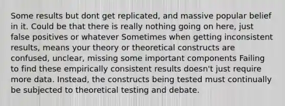 Some results but dont get replicated, and massive popular belief in it. Could be that there is really nothing going on here, just false positives or whatever Sometimes when getting inconsistent results, means your theory or theoretical constructs are confused, unclear, missing some important components Failing to find these empirically consistent results doesn't just require more data. Instead, the constructs being tested must continually be subjected to theoretical testing and debate.