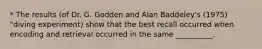 * The results (of Dr. G. Godden and Alan Baddeley's (1975) "diving experiment) show that the best recall occurred when encoding and retrieval occurred in the same __________.