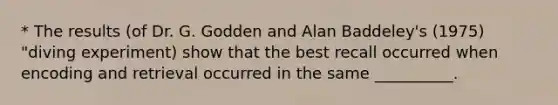 * The results (of Dr. G. Godden and Alan Baddeley's (1975) "diving experiment) show that the best recall occurred when encoding and retrieval occurred in the same __________.