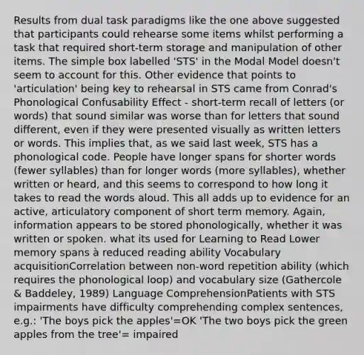 Results from dual task paradigms like the one above suggested that participants could rehearse some items whilst performing a task that required short-term storage and manipulation of other items. The simple box labelled 'STS' in the Modal Model doesn't seem to account for this. Other evidence that points to 'articulation' being key to rehearsal in STS came from Conrad's Phonological Confusability Effect - short-term recall of letters (or words) that sound similar was worse than for letters that sound different, even if they were presented visually as written letters or words. This implies that, as we said last week, STS has a phonological code. People have longer spans for shorter words (fewer syllables) than for longer words (more syllables), whether written or heard, and this seems to correspond to how long it takes to read the words aloud. This all adds up to evidence for an active, articulatory component of short term memory. Again, information appears to be stored phonologically, whether it was written or spoken. what its used for Learning to Read Lower memory spans à reduced reading ability Vocabulary acquisitionCorrelation between non-word repetition ability (which requires the phonological loop) and vocabulary size (Gathercole & Baddeley, 1989) Language ComprehensionPatients with STS impairments have difficulty comprehending complex sentences, e.g.: 'The boys pick the apples'=OK 'The two boys pick the green apples from the tree'= impaired