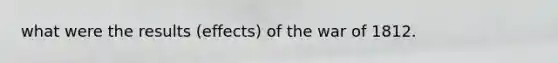 what were the results (effects) of the war of 1812.