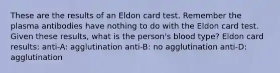 These are the results of an Eldon card test. Remember the plasma antibodies have nothing to do with the Eldon card test. Given these results, what is the person's blood type? Eldon card results: anti-A: agglutination anti-B: no agglutination anti-D: agglutination