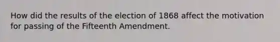 How did the results of the election of 1868 affect the motivation for passing of the Fifteenth Amendment.