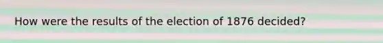 How were the results of the election of 1876 decided?