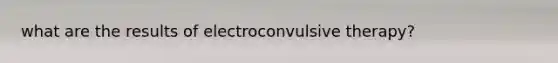 what are the results of electroconvulsive therapy?