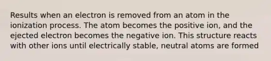 Results when an electron is removed from an atom in the ionization process. The atom becomes the positive ion, and the ejected electron becomes the negative ion. This structure reacts with other ions until electrically stable, neutral atoms are formed