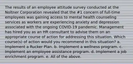 The results of an employee attitude survey conducted at the Noltner Corporation revealed that the #1 concern of full-time employees was gaining access to mental health counseling services as workers are experiencing anxiety and depression associated with the ongoing COVID-19 pandemic. Management has hired you as an HR consultant to advise them on an appropriate course of action for addressing this situation. Which course(s) of action would you recommend in this situation? a. Implement a Rucker Plan. b. Implement a wellness program. c. Implement an employee assistance program. d. Implement a job enrichment program. e. All of the above.