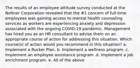 The results of an employee attitude survey conducted at the Noltner Corporation revealed that the #1 concern of full-time employees was gaining access to mental health counseling services as workers are experiencing anxiety and depression associated with the ongoing COVID-19 pandemic. Management has hired you as an HR consultant to advise them on an appropriate course of action for addressing this situation. Which course(s) of action would you recommend in this situation? a. Implement a Rucker Plan. b. Implement a wellness program. c. Implement an employee assistance program .d. Implement a job enrichment program. e. All of the above