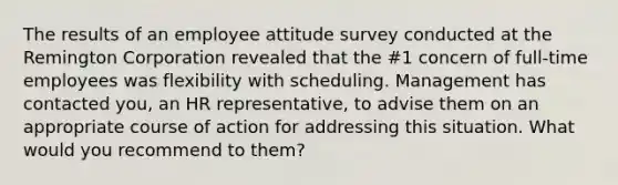 The results of an employee attitude survey conducted at the Remington Corporation revealed that the #1 concern of full-time employees was flexibility with scheduling. Management has contacted you, an HR representative, to advise them on an appropriate course of action for addressing this situation. What would you recommend to them?