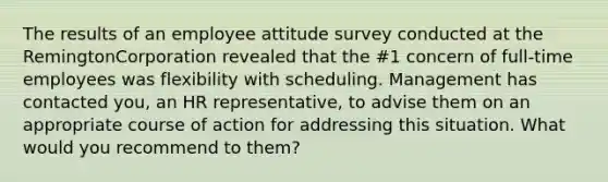 The results of an employee attitude survey conducted at the RemingtonCorporation revealed that the #1 concern of full-time employees was flexibility with scheduling. Management has contacted you, an HR representative, to advise them on an appropriate course of action for addressing this situation. What would you recommend to them?