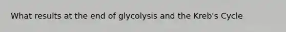 What results at the end of glycolysis and the Kreb's Cycle