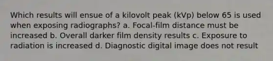 Which results will ensue of a kilovolt peak (kVp) below 65 is used when exposing radiographs? a. Focal-film distance must be increased b. Overall darker film density results c. Exposure to radiation is increased d. Diagnostic digital image does not result