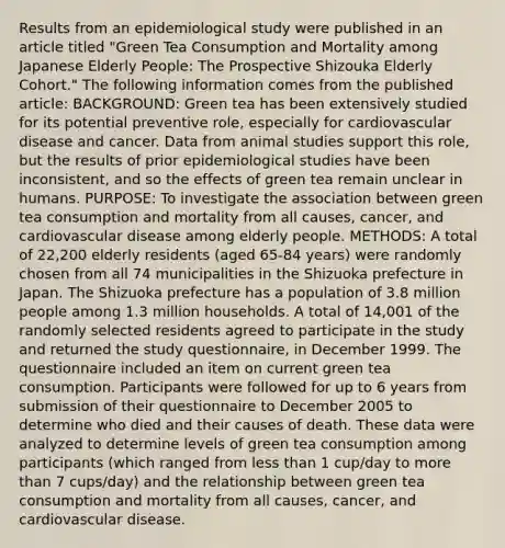 Results from an epidemiological study were published in an article titled "Green Tea Consumption and Mortality among Japanese Elderly People: The Prospective Shizouka Elderly Cohort." The following information comes from the published article: BACKGROUND: Green tea has been extensively studied for its potential preventive role, especially for cardiovascular disease and cancer. Data from animal studies support this role, but the results of prior epidemiological studies have been inconsistent, and so the effects of green tea remain unclear in humans. PURPOSE: To investigate the association between green tea consumption and mortality from all causes, cancer, and cardiovascular disease among elderly people. METHODS: A total of 22,200 elderly residents (aged 65-84 years) were randomly chosen from all 74 municipalities in the Shizuoka prefecture in Japan. The Shizuoka prefecture has a population of 3.8 million people among 1.3 million households. A total of 14,001 of the randomly selected residents agreed to participate in the study and returned the study questionnaire, in December 1999. The questionnaire included an item on current green tea consumption. Participants were followed for up to 6 years from submission of their questionnaire to December 2005 to determine who died and their causes of death. These data were analyzed to determine levels of green tea consumption among participants (which ranged from less than 1 cup/day to more than 7 cups/day) and the relationship between green tea consumption and mortality from all causes, cancer, and cardiovascular disease.