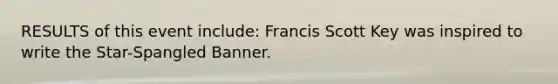 RESULTS of this event include: Francis Scott Key was inspired to write the Star-Spangled Banner.