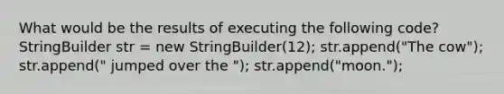 What would be the results of executing the following code? StringBuilder str = new StringBuilder(12); str.append("The cow"); str.append(" jumped over the "); str.append("moon.");