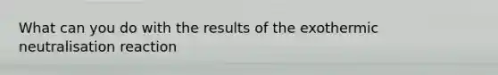 What can you do with the results of the exothermic neutralisation reaction