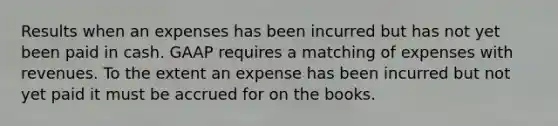 Results when an expenses has been incurred but has not yet been paid in cash. GAAP requires a matching of expenses with revenues. To the extent an expense has been incurred but not yet paid it must be accrued for on the books.