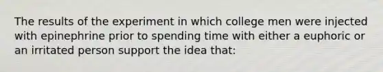 The results of the experiment in which college men were injected with epinephrine prior to spending time with either a euphoric or an irritated person support the idea that: