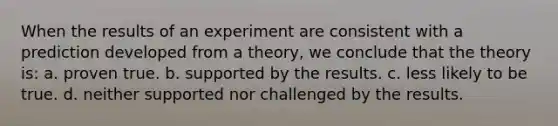 When the results of an experiment are consistent with a prediction developed from a theory, we conclude that the theory is: a. proven true. b. supported by the results. c. less likely to be true. d. neither supported nor challenged by the results.