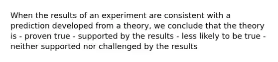 When the results of an experiment are consistent with a prediction developed from a theory, we conclude that the theory is - proven true - supported by the results - less likely to be true - neither supported nor challenged by the results