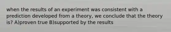 when the results of an experiment was consistent with a prediction developed from a theory, we conclude that the theory is? A)proven true B)supported by the results