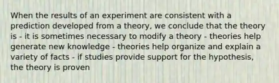 When the results of an experiment are consistent with a prediction developed from a theory, we conclude that the theory is - it is sometimes necessary to modify a theory - theories help generate new knowledge - theories help organize and explain a variety of facts - if studies provide support for the hypothesis, the theory is proven