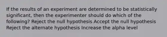 If the results of an experiment are determined to be statistically significant, then the experimenter should do which of the following? Reject the null hypothesis Accept the null hypothesis Reject the alternate hypothesis Increase the alpha level