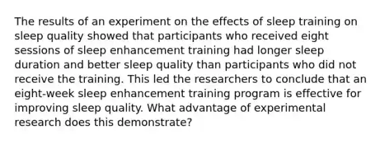 The results of an experiment on the effects of sleep training on sleep quality showed that participants who received eight sessions of sleep enhancement training had longer sleep duration and better sleep quality than participants who did not receive the training. This led the researchers to conclude that an eight-week sleep enhancement training program is effective for improving sleep quality. What advantage of <a href='https://www.questionai.com/knowledge/kD5GeV2lsd-experimental-research' class='anchor-knowledge'>experimental research</a> does this demonstrate?