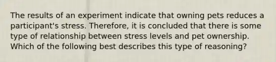 The results of an experiment indicate that owning pets reduces a participant's stress. Therefore, it is concluded that there is some type of relationship between stress levels and pet ownership. Which of the following best describes this type of reasoning?