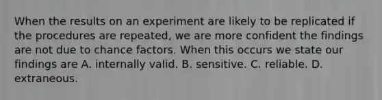 When the results on an experiment are likely to be replicated if the procedures are repeated, we are more confident the findings are not due to chance factors. When this occurs we state our findings are A. internally valid. B. sensitive. C. reliable. D. extraneous.