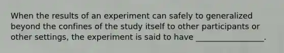 When the results of an experiment can safely to generalized beyond the confines of the study itself to other participants or other settings, the experiment is said to have _________________.