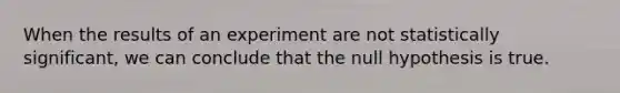 When the results of an experiment are not statistically significant, we can conclude that the null hypothesis is true.