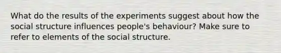 What do the results of the experiments suggest about how the social structure influences people's behaviour? Make sure to refer to elements of the social structure.