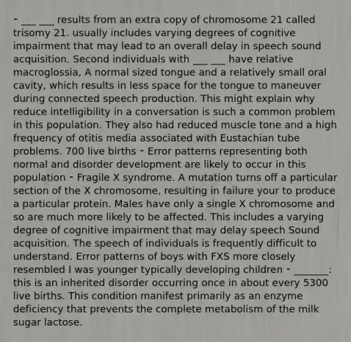 ⁃ ___ ___ results from an extra copy of chromosome 21 called trisomy 21. usually includes varying degrees of cognitive impairment that may lead to an overall delay in speech sound acquisition. Second individuals with ___ ___ have relative macroglossia, A normal sized tongue and a relatively small oral cavity, which results in less space for the tongue to maneuver during connected speech production. This might explain why reduce intelligibility in a conversation is such a common problem in this population. They also had reduced muscle tone and a high frequency of otitis media associated with Eustachian tube problems. 700 live births ⁃ Error patterns representing both normal and disorder development are likely to occur in this population ⁃ Fragile X syndrome. A mutation turns off a particular section of the X chromosome, resulting in failure your to produce a particular protein. Males have only a single X chromosome and so are much more likely to be affected. This includes a varying degree of cognitive impairment that may delay speech Sound acquisition. The speech of individuals is frequently difficult to understand. Error patterns of boys with FXS more closely resembled I was younger typically developing children ⁃ _______: this is an inherited disorder occurring once in about every 5300 live births. This condition manifest primarily as an enzyme deficiency that prevents the complete metabolism of the milk sugar lactose.