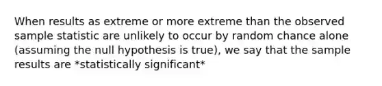 When results as extreme or more extreme than the observed sample statistic are unlikely to occur by random chance alone (assuming the null hypothesis is true), we say that the sample results are *statistically significant*