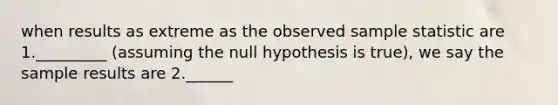 when results as extreme as the observed sample statistic are 1._________ (assuming the null hypothesis is true), we say the sample results are 2.______