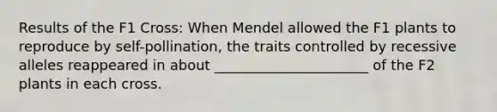 Results of the F1 Cross: When Mendel allowed the F1 plants to reproduce by self-pollination, the traits controlled by recessive alleles reappeared in about ______________________ of the F2 plants in each cross.