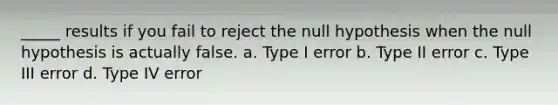 _____ results if you fail to reject the null hypothesis when the null hypothesis is actually false. a. Type I error b. Type II error c. Type III error d. Type IV error