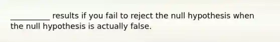 __________ results if you fail to reject the null hypothesis when the null hypothesis is actually false.