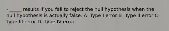 - _____ results if you fail to reject the null hypothesis when the null hypothesis is actually false. A- Type I error B- Type II error C- Type III error D- Type IV error