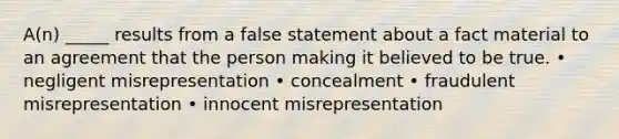 A(n) _____ results from a false statement about a fact material to an agreement that the person making it believed to be true. • negligent misrepresentation • concealment • fraudulent misrepresentation • innocent misrepresentation