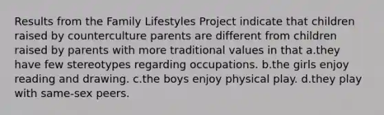 Results from the Family Lifestyles Project indicate that children raised by counterculture parents are different from children raised by parents with more traditional values in that a.they have few stereotypes regarding occupations. b.the girls enjoy reading and drawing. c.the boys enjoy physical play. d.they play with same-sex peers.