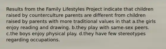 Results from the Family Lifestyles Project indicate that children raised by counterculture parents are different from children raised by parents with more traditional values in that a.the girls enjoy reading and drawing. b.they play with same-sex peers. c.the boys enjoy physical play. d.they have few stereotypes regarding occupations.