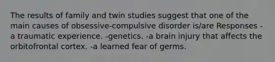 The results of family and twin studies suggest that one of the main causes of obsessive-compulsive disorder is/are Responses -a traumatic experience. -genetics. -a brain injury that affects the orbitofrontal cortex. -a learned fear of germs.