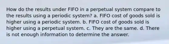 How do the results under FIFO in a perpetual system compare to the results using a periodic system? a. FIFO cost of goods sold is higher using a periodic system. b. FIFO cost of goods sold is higher using a perpetual system. c. They are the same. d. There is not enough information to determine the answer.